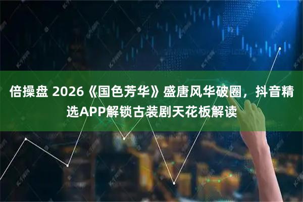 倍操盘 2026《国色芳华》盛唐风华破圈，抖音精选APP解锁古装剧天花板解读