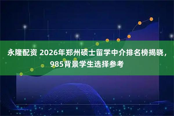 永隆配资 2026年郑州硕士留学中介排名榜揭晓，985背景学生选择参考