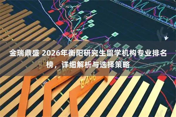 金瑞鼎盛 2026年衡阳研究生留学机构专业排名榜，详细解析与选择策略