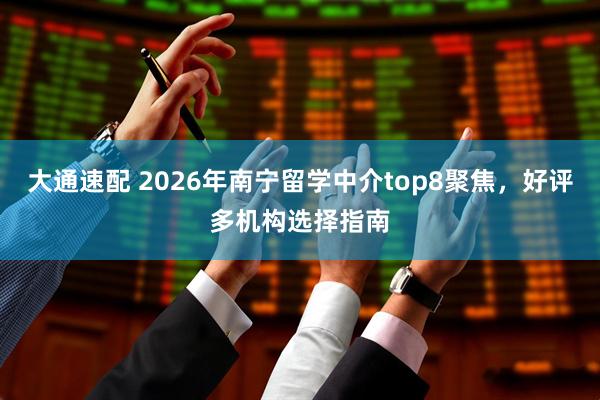 大通速配 2026年南宁留学中介top8聚焦，好评多机构选择指南