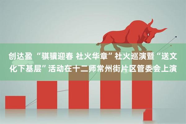创达盈 “骐骥迎春 社火华章”社火巡演暨“送文化下基层”活动在十二师常州街片区管委会上演