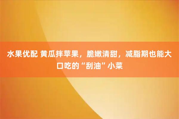 水果优配 黄瓜拌苹果，脆嫩清甜，减脂期也能大口吃的“刮油”小菜