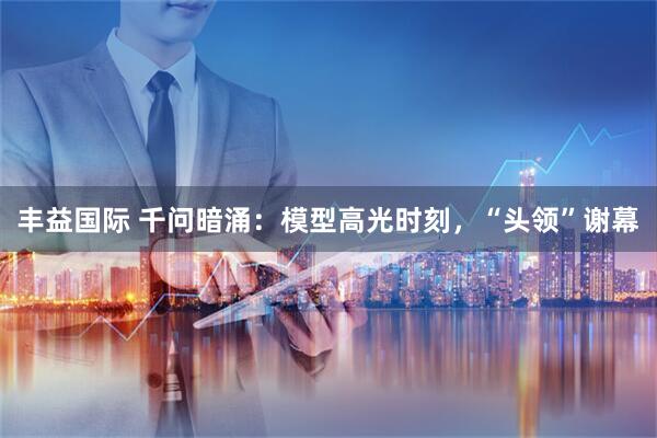 丰益国际 千问暗涌：模型高光时刻，“头领”谢幕