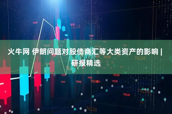 火牛网 伊朗问题对股债商汇等大类资产的影响 | 研报精选