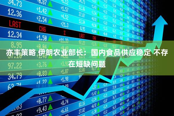 亦丰策略 伊朗农业部长:国内食品供应稳定 不存在短缺问题
