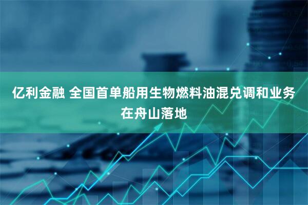 亿利金融 全国首单船用生物燃料油混兑调和业务在舟山落地