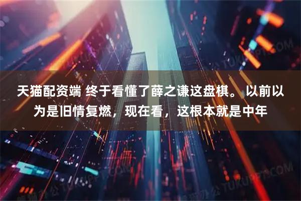 天猫配资端 终于看懂了薛之谦这盘棋。 以前以为是旧情复燃，现在看，这根本就是中年