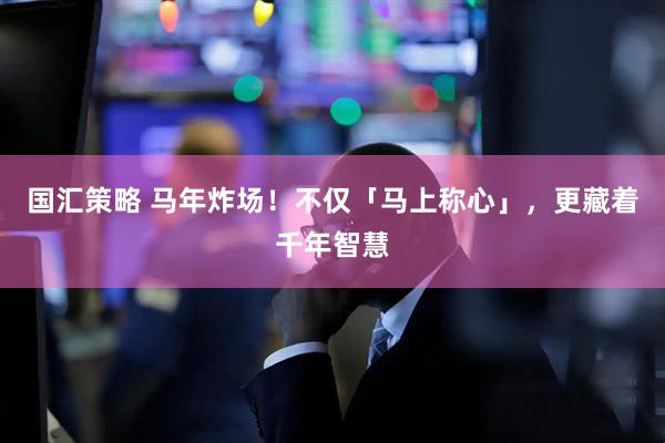 国汇策略 马年炸场！不仅「马上称心」，更藏着千年智慧