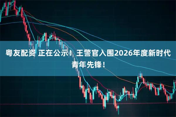 粤友配资 正在公示！王警官入围2026年度新时代青年先锋！