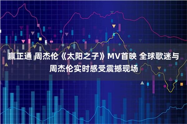 赢正通 周杰伦《太阳之子》MV首映 全球歌迷与周杰伦实时感受震撼现场