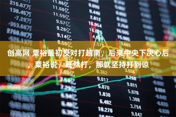 创高网 粟裕最初反对打越南，后来中央下决心后，粟裕说，既然打，那就坚持打到谅