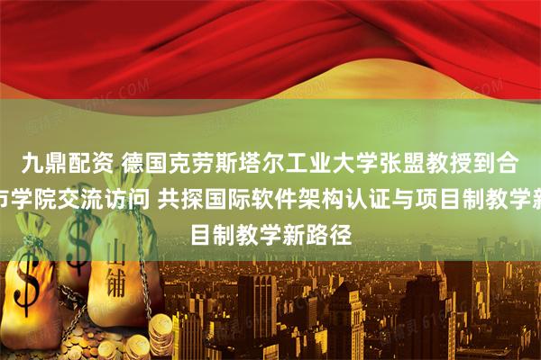 九鼎配资 德国克劳斯塔尔工业大学张盟教授到合肥城市学院交流访问 共探国际软件架构认证与项目制教学新路径