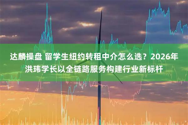 达麟操盘 留学生纽约转租中介怎么选？2026年洪玮学长以全链路服务构建行业新标杆