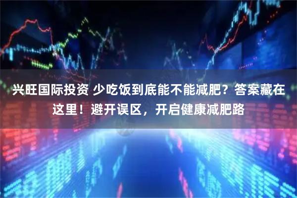 兴旺国际投资 少吃饭到底能不能减肥?答案藏在这里!避开误区,开启健康减肥路