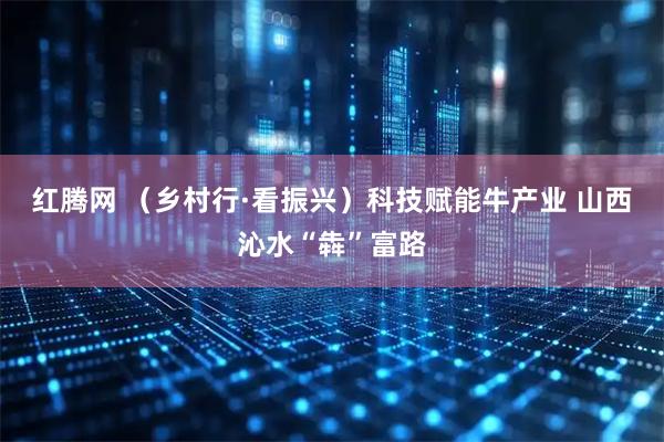 红腾网 (乡村行·看振兴)科技赋能牛产业 山西沁水“犇”富路