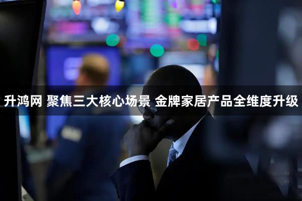 升鸿网 聚焦三大核心场景 金牌家居产品全维度升级