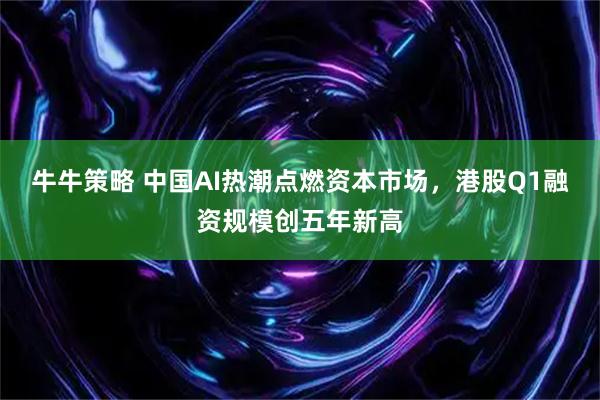 牛牛策略 中国AI热潮点燃资本市场，港股Q1融资规模创五年新高