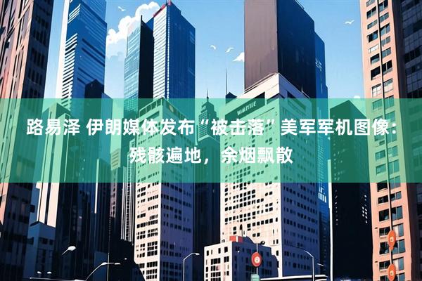 路易泽 伊朗媒体发布“被击落”美军军机图像：残骸遍地，余烟飘散