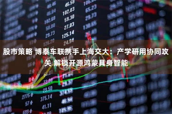 股市策略 博泰车联携手上海交大：产学研用协同攻关 解锁开源鸿蒙具身智能