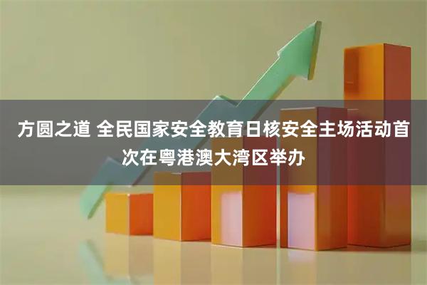 方圆之道 全民国家安全教育日核安全主场活动首次在粤港澳大湾区举办