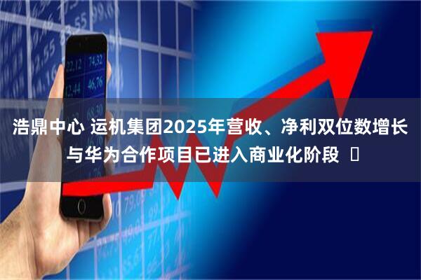 浩鼎中心 运机集团2025年营收、净利双位数增长 与华为合作项目已进入商业化阶段  ​