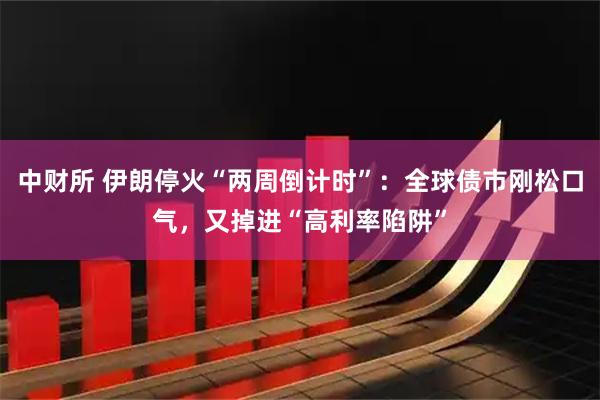 中财所 伊朗停火“两周倒计时”：全球债市刚松口气，又掉进“高利率陷阱”