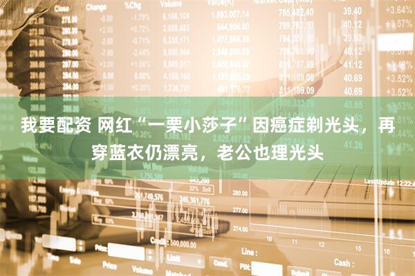 我要配资 网红“一栗小莎子”因癌症剃光头，再穿蓝衣仍漂亮，老公也理光头