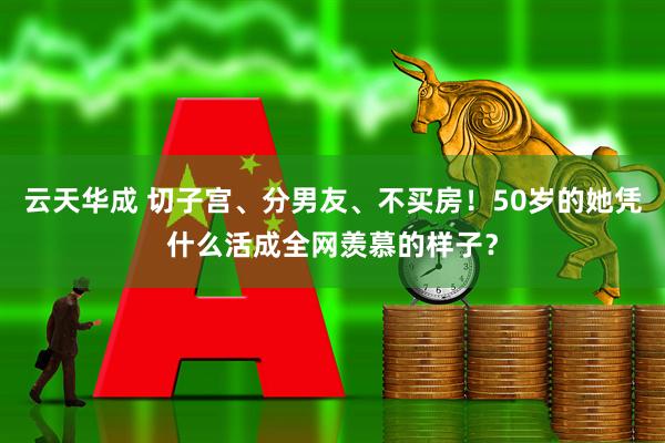 云天华成 切子宫、分男友、不买房！50岁的她凭什么活成全网羡慕的样子？