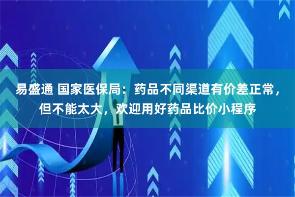 易盛通 国家医保局：药品不同渠道有价差正常，但不能太大，欢迎用好药品比价小程序