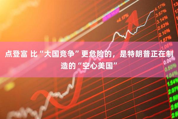 点登富 比“大国竞争”更危险的，是特朗普正在制造的“空心美国”
