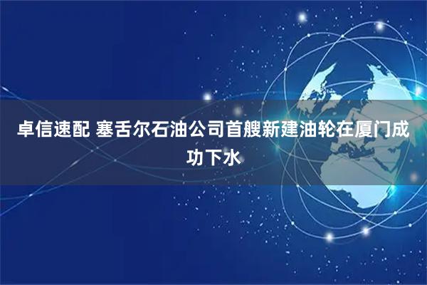 卓信速配 塞舌尔石油公司首艘新建油轮在厦门成功下水