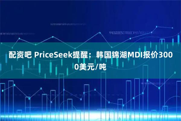 配资吧 PriceSeek提醒：韩国锦湖MDI报价3000美元/吨