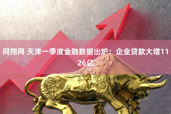 同翔网 天津一季度金融数据出炉：企业贷款大增1126亿