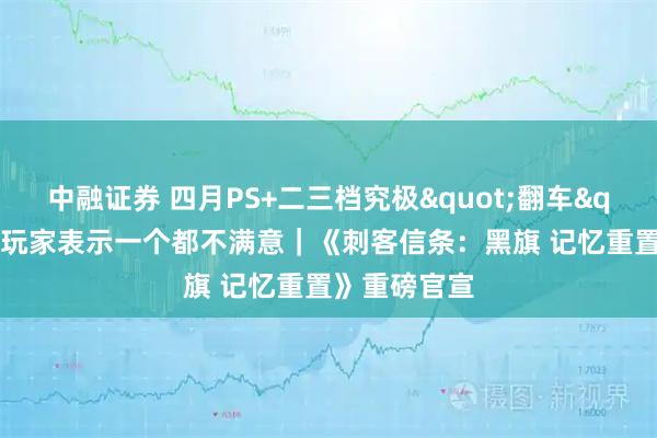 中融证券 四月PS+二三档究极"翻车"?大量玩家表示一个都不满意|《刺客信条:黑旗 记忆重置》重磅官宣