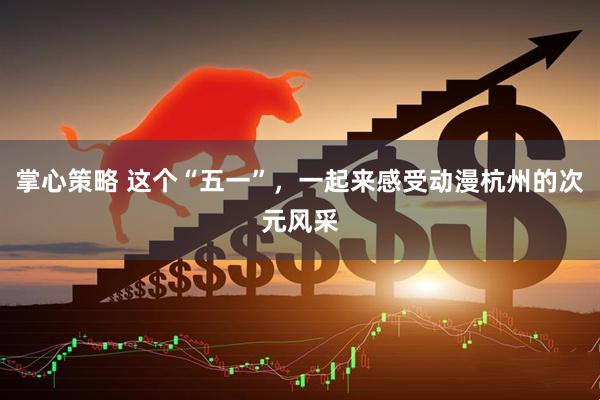 掌心策略 这个“五一”，一起来感受动漫杭州的次元风采