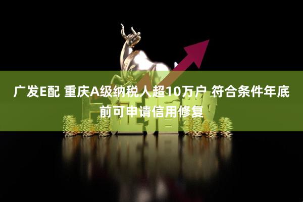 广发E配 重庆A级纳税人超10万户 符合条件年底前可申请信用修复
