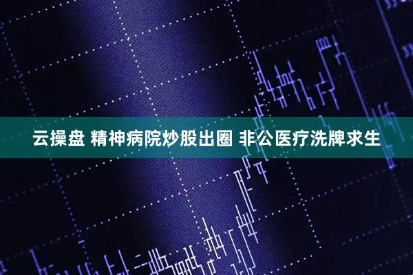 云操盘 精神病院炒股出圈 非公医疗洗牌求生