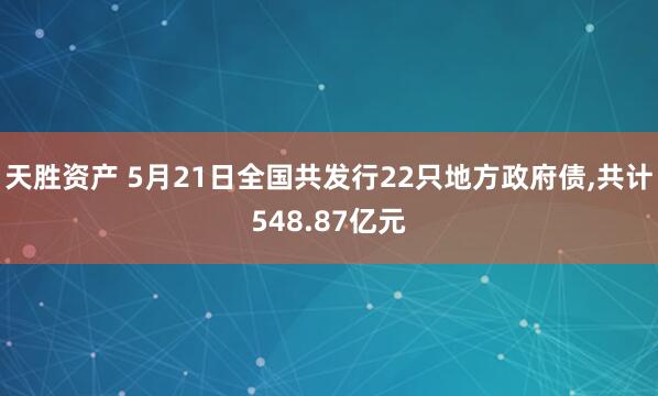天胜资产 5月21日全国共发行22只地方政府债,共计548.87亿元