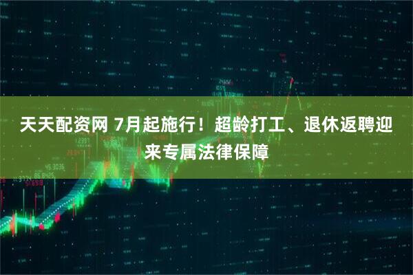 天天配资网 7月起施行！超龄打工、退休返聘迎来专属法律保障