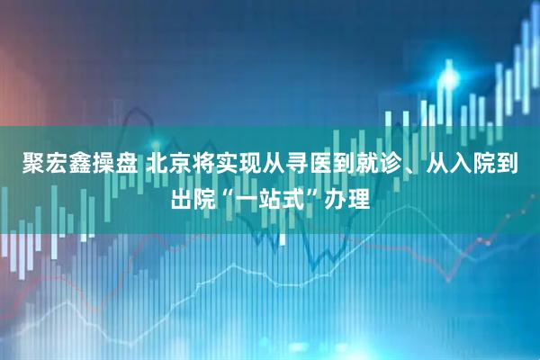 聚宏鑫操盘 北京将实现从寻医到就诊、从入院到出院“一站式”办理