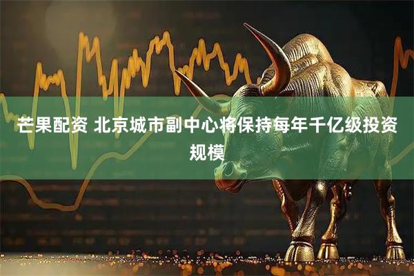 芒果配资 北京城市副中心将保持每年千亿级投资规模
