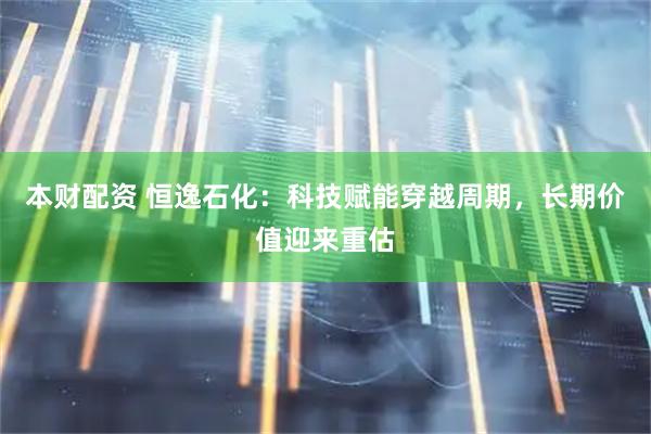 本财配资 恒逸石化：科技赋能穿越周期，长期价值迎来重估
