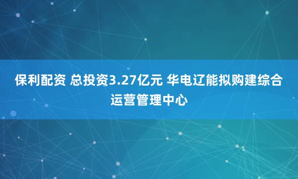 保利配资 总投资3.27亿元 华电辽能拟购建综合运营管理中心