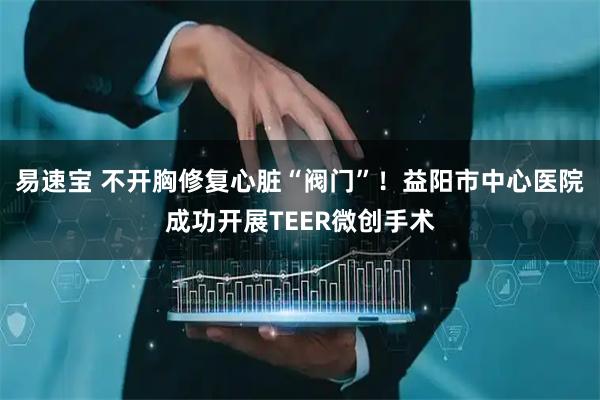 易速宝 不开胸修复心脏“阀门”！益阳市中心医院成功开展TEER微创手术
