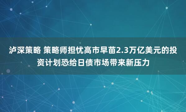 泸深策略 策略师担忧高市早苗2.3万亿美元的投资计划恐给日债市场带来新压力