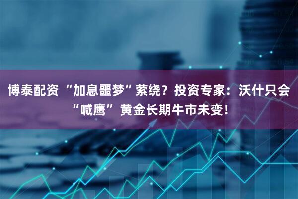 博泰配资 “加息噩梦”萦绕？投资专家：沃什只会“喊鹰” 黄金长期牛市未变！