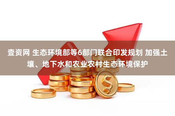 壹资网 生态环境部等6部门联合印发规划 加强土壤、地下水和农业农村生态环境保护