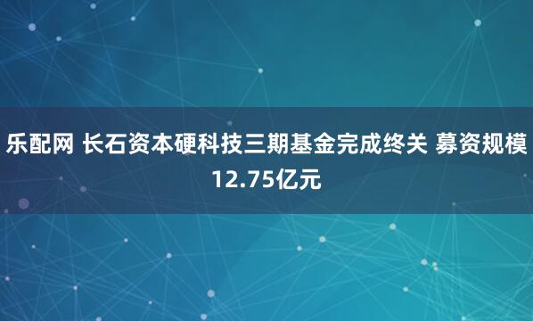 乐配网 长石资本硬科技三期基金完成终关 募资规模12.75亿元