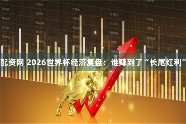 配资网 2026世界杯经济复盘：谁赚到了“长尾红利”