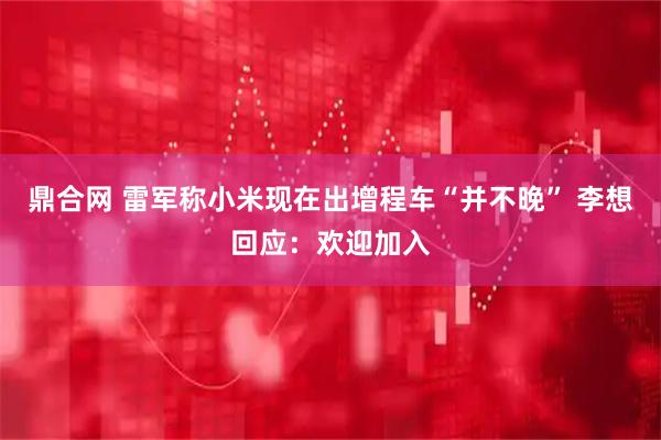 鼎合网 雷军称小米现在出增程车“并不晚” 李想回应:欢迎加入